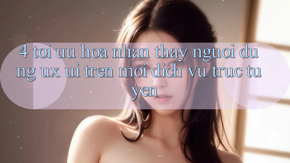 4. Tối Ưu Hóa Nhận thấy Người Dùng (UX/UI) Trên Mọi Dịch vụ trực tuyến 4. Tối Ưu Hóa Nhận thấy Người Dùng (UX/UI) Trên Mọi Dịch vụ trực tuyến