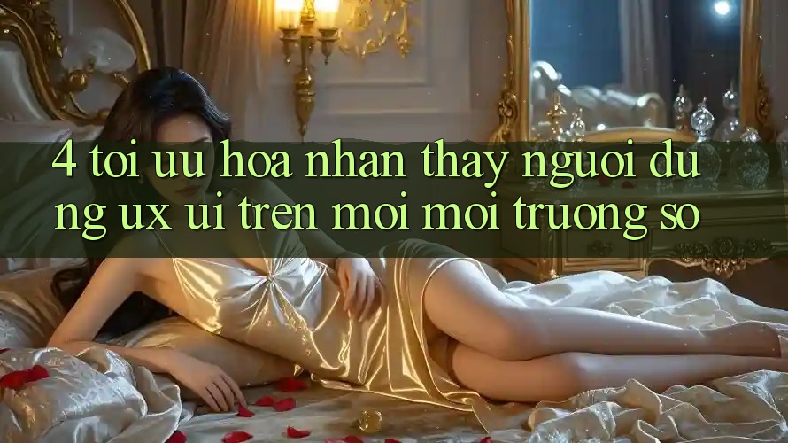 4. Tối Ưu Hóa Nhận thấy Người dùng (UX/UI) Trên Mọi Môi trường số 4. Tối Ưu Hóa Nhận thấy Người dùng (UX/UI) Trên Mọi Môi trường số