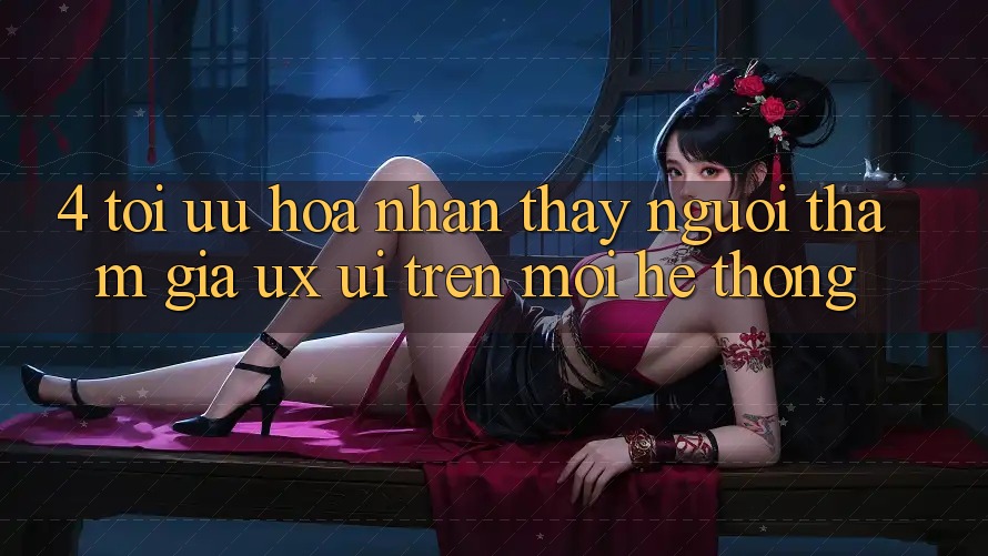 4. Tối Ưu Hóa Nhận thấy Người tham gia (UX/UI) Trên Mọi Hệ thống 4. Tối Ưu Hóa Nhận thấy Người tham gia (UX/UI) Trên Mọi Hệ thống