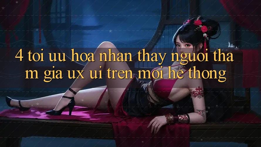 4. Tối Ưu Hóa Nhận thấy Người tham gia (UX/UI) Trên Mọi Hệ thống 4. Tối Ưu Hóa Nhận thấy Người tham gia (UX/UI) Trên Mọi Hệ thống