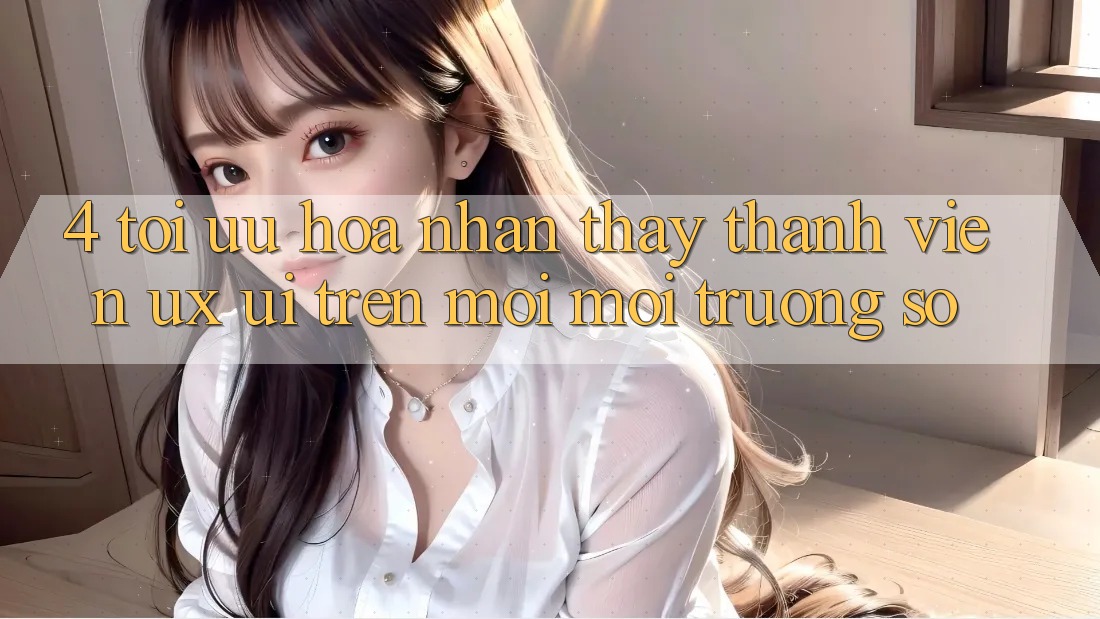 4. Tối Ưu Hóa Nhận thấy Thành viên (UX/UI) Trên Mọi Môi trường số