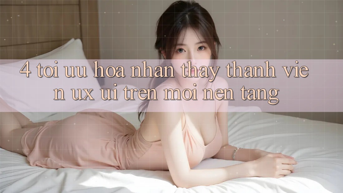 4. Tối Ưu Hóa Nhận thấy Thành viên (UX/UI) Trên Mọi Nền Tảng 4. Tối Ưu Hóa Nhận thấy Thành viên (UX/UI) Trên Mọi Nền Tảng