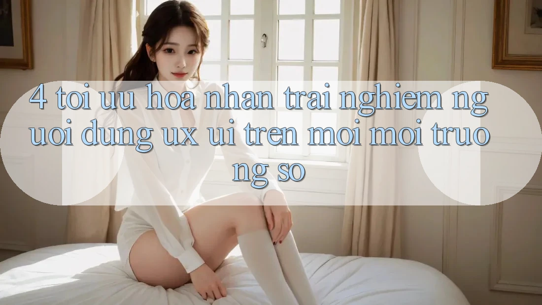 4. Tối Ưu Hóa Nhận trải nghiệm Người Dùng (UX/UI) Trên Mọi Môi trường số 4. Tối Ưu Hóa Nhận trải nghiệm Người Dùng (UX/UI) Trên Mọi Môi trường số