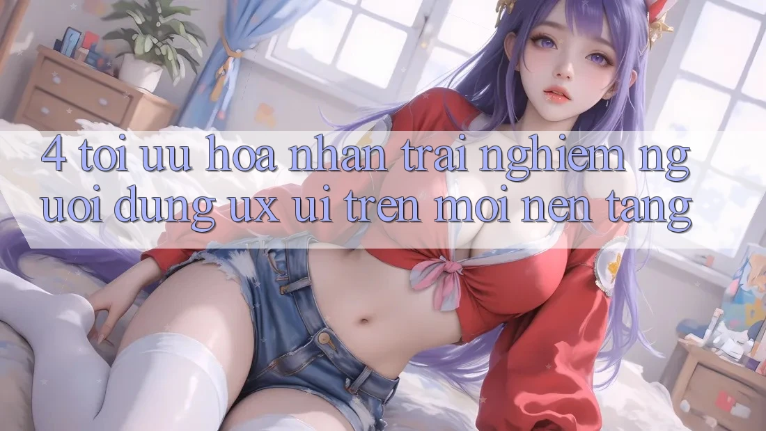 4. Tối Ưu Hóa Nhận trải nghiệm Người Dùng (UX/UI) Trên Mọi Nền Tảng 4. Tối Ưu Hóa Nhận trải nghiệm Người Dùng (UX/UI) Trên Mọi Nền Tảng