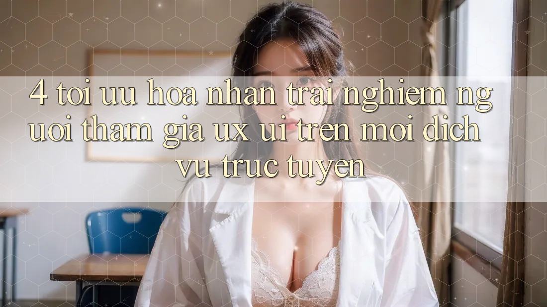 4. Tối Ưu Hóa Nhận trải nghiệm Người tham gia (UX/UI) Trên Mọi Dịch vụ trực tuyến 4. Tối Ưu Hóa Nhận trải nghiệm Người tham gia (UX/UI) Trên Mọi Dịch vụ trực tuyến
