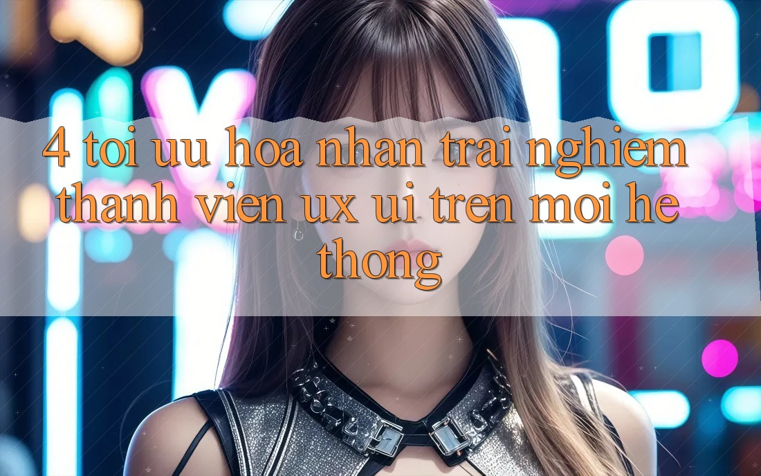 4. Tối Ưu Hóa Nhận trải nghiệm Thành viên (UX/UI) Trên Mọi Hệ thống 4. Tối Ưu Hóa Nhận trải nghiệm Thành viên (UX/UI) Trên Mọi Hệ thống