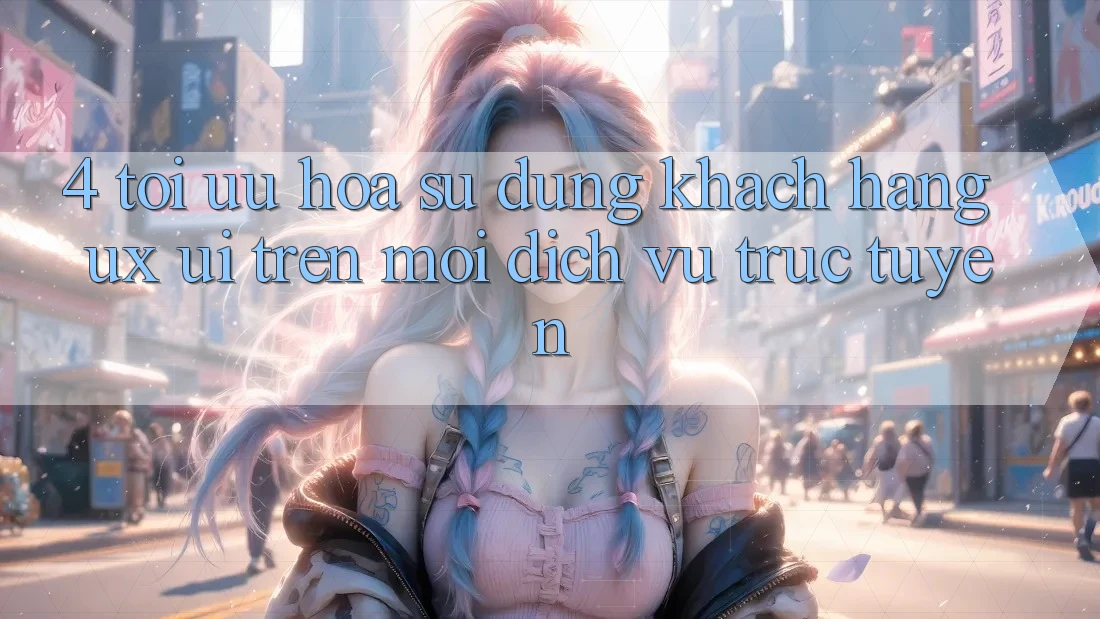 4. Tối Ưu Hóa Sử dụng Khách hàng (UX/UI) Trên Mọi Dịch vụ trực tuyến