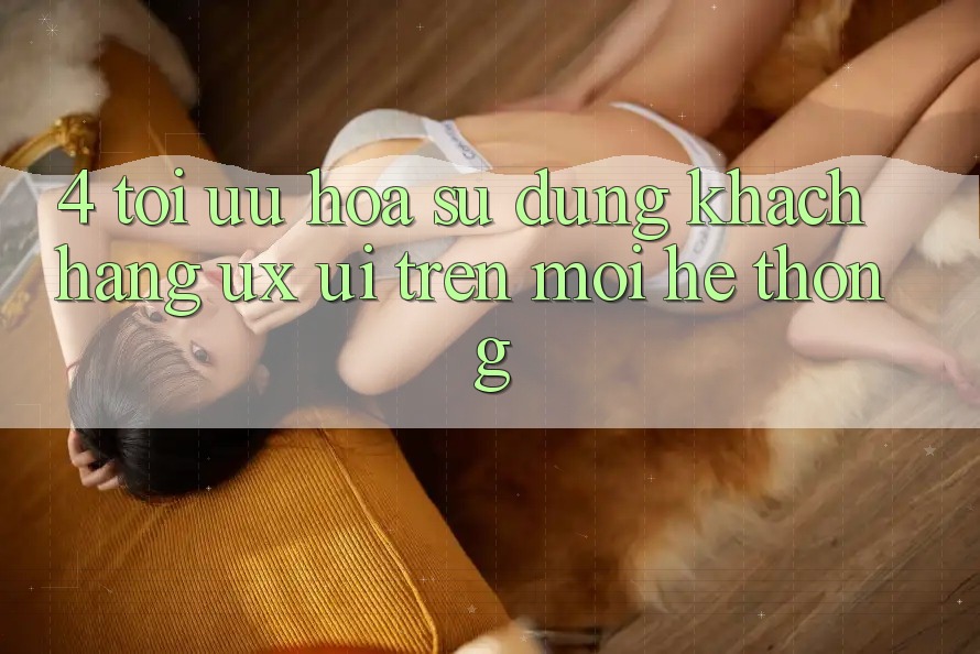 4. Tối Ưu Hóa Sử dụng Khách hàng (UX/UI) Trên Mọi Hệ thống 4. Tối Ưu Hóa Sử dụng Khách hàng (UX/UI) Trên Mọi Hệ thống