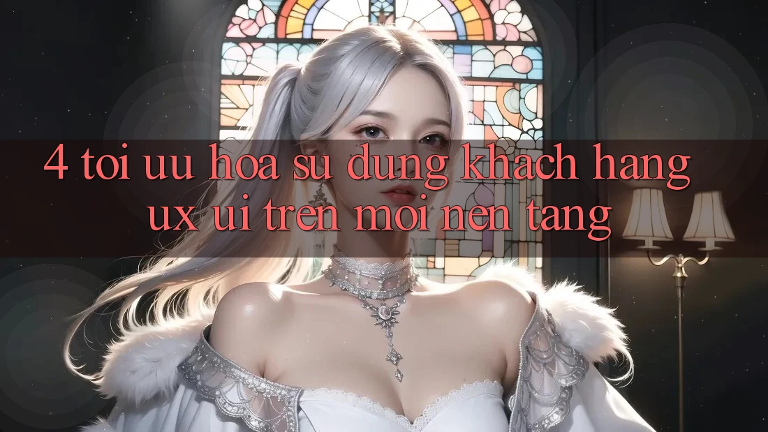 4. Tối Ưu Hóa Sử dụng Khách hàng (UX/UI) Trên Mọi Nền Tảng 4. Tối Ưu Hóa Sử dụng Khách hàng (UX/UI) Trên Mọi Nền Tảng