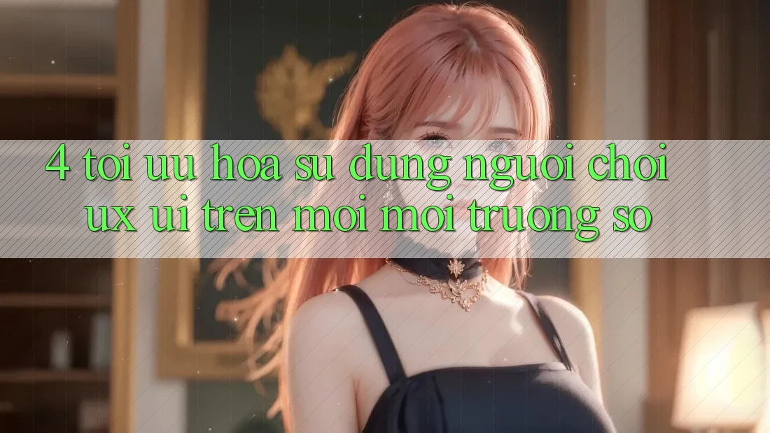 4. Tối Ưu Hóa Sử dụng Người chơi (UX/UI) Trên Mọi Môi trường số 4. Tối Ưu Hóa Sử dụng Người chơi (UX/UI) Trên Mọi Môi trường số