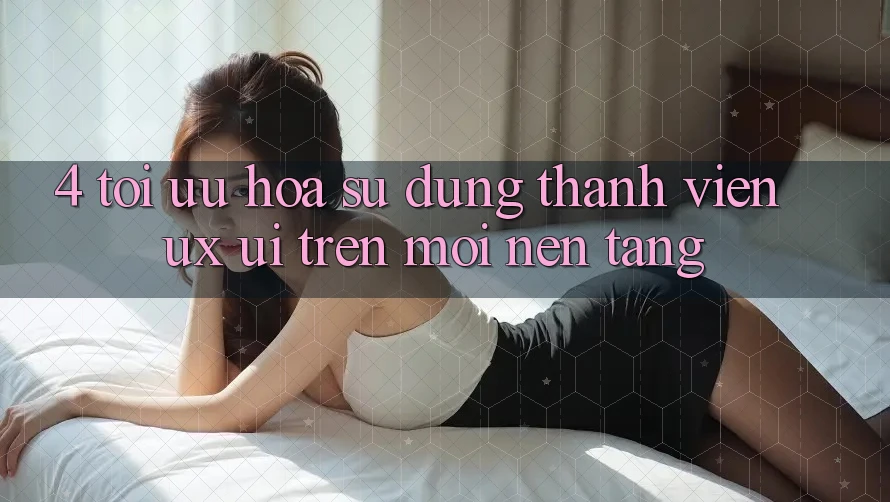 4. Tối Ưu Hóa Sử dụng Thành viên (UX/UI) Trên Mọi Nền Tảng