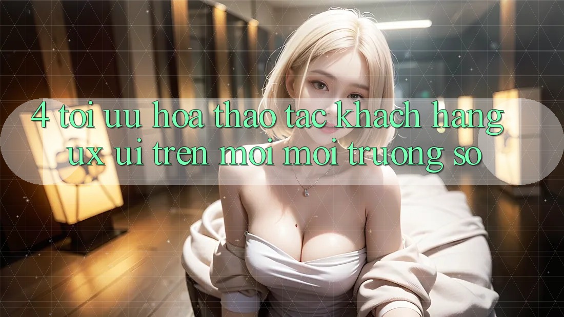 4. Tối Ưu Hóa Thao tác Khách hàng (UX/UI) Trên Mọi Môi trường số 4. Tối Ưu Hóa Thao tác Khách hàng (UX/UI) Trên Mọi Môi trường số