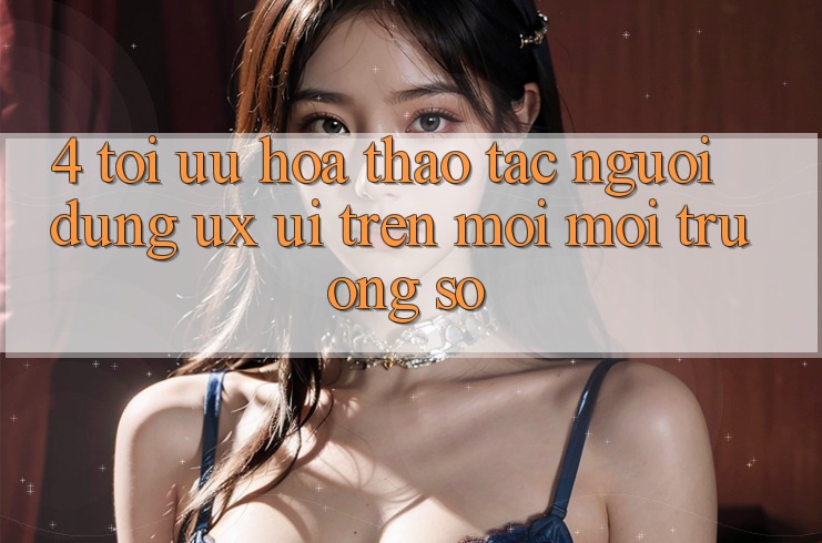 4. Tối Ưu Hóa Thao tác Người Dùng (UX/UI) Trên Mọi Môi trường số 4. Tối Ưu Hóa Thao tác Người Dùng (UX/UI) Trên Mọi Môi trường số