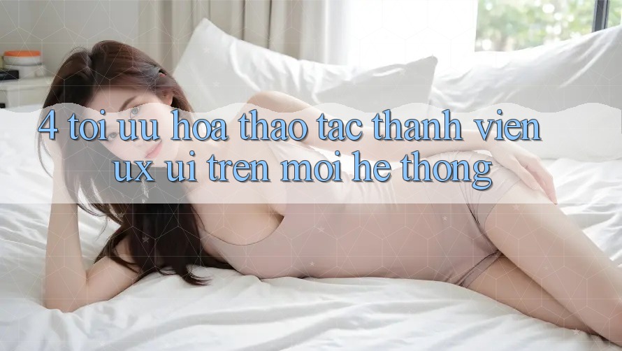 4. Tối Ưu Hóa Thao tác Thành viên (UX/UI) Trên Mọi Hệ thống 4. Tối Ưu Hóa Thao tác Thành viên (UX/UI) Trên Mọi Hệ thống