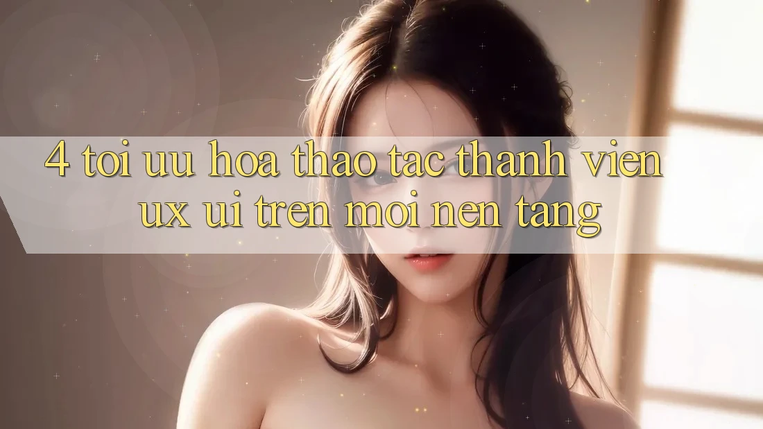 4. Tối Ưu Hóa Thao tác Thành viên (UX/UI) Trên Mọi Nền Tảng