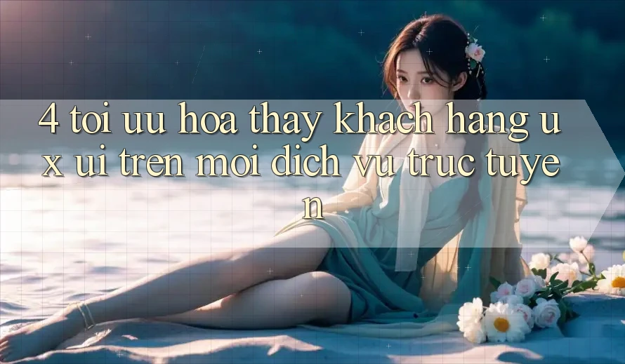 4. Tối Ưu Hóa Thấy Khách hàng (UX/UI) Trên Mọi Dịch vụ trực tuyến 4. Tối Ưu Hóa Thấy Khách hàng (UX/UI) Trên Mọi Dịch vụ trực tuyến