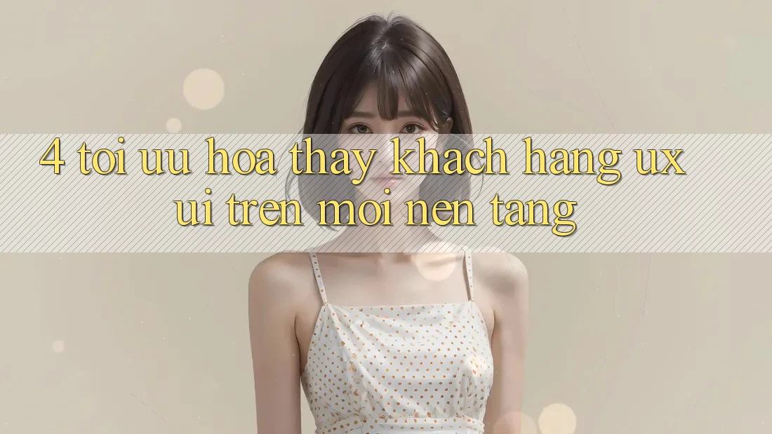 4. Tối Ưu Hóa Thấy Khách hàng (UX/UI) Trên Mọi Nền Tảng 4. Tối Ưu Hóa Thấy Khách hàng (UX/UI) Trên Mọi Nền Tảng