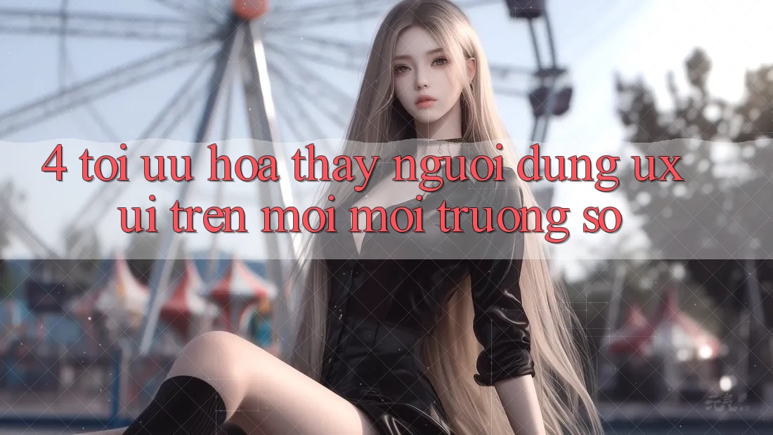 4. Tối Ưu Hóa Thấy Người Dùng (UX/UI) Trên Mọi Môi trường số 4. Tối Ưu Hóa Thấy Người Dùng (UX/UI) Trên Mọi Môi trường số