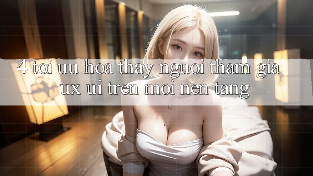 4. Tối Ưu Hóa Thấy Người tham gia (UX/UI) Trên Mọi Nền Tảng 4. Tối Ưu Hóa Thấy Người tham gia (UX/UI) Trên Mọi Nền Tảng