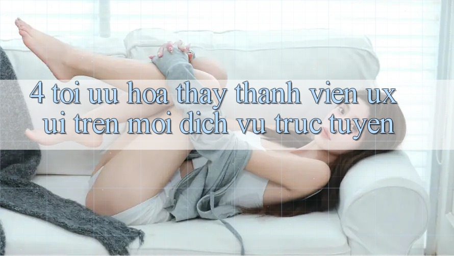 4. Tối Ưu Hóa Thấy Thành viên (UX/UI) Trên Mọi Dịch vụ trực tuyến