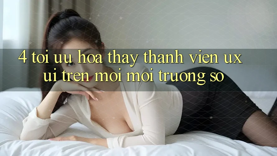 4. Tối Ưu Hóa Thấy Thành viên (UX/UI) Trên Mọi Môi trường số 4. Tối Ưu Hóa Thấy Thành viên (UX/UI) Trên Mọi Môi trường số