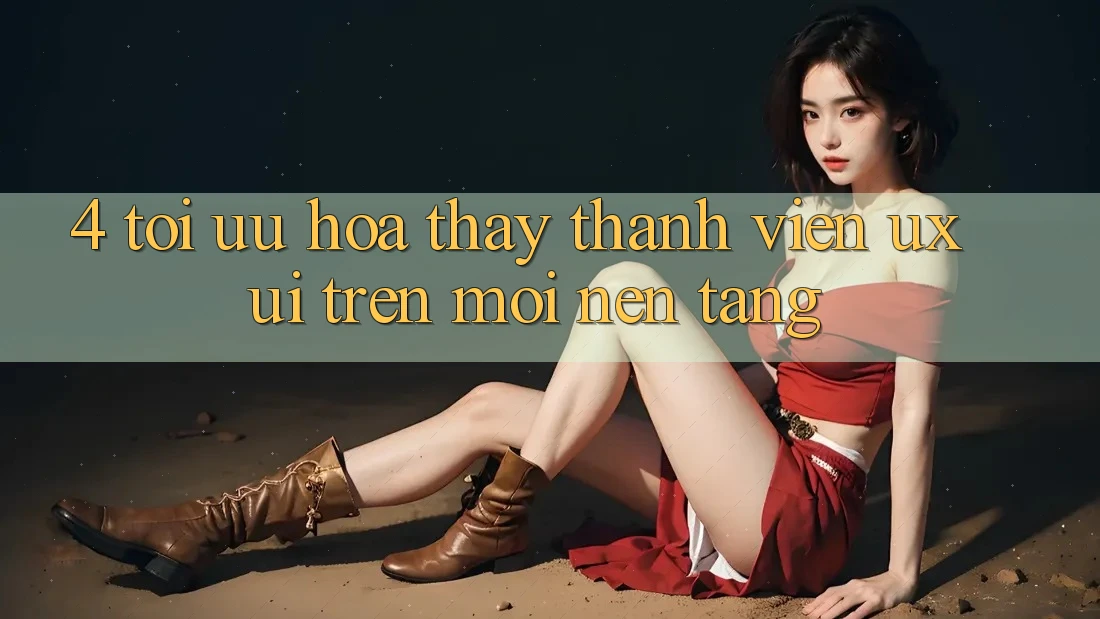 4. Tối Ưu Hóa Thấy Thành viên (UX/UI) Trên Mọi Nền Tảng 4. Tối Ưu Hóa Thấy Thành viên (UX/UI) Trên Mọi Nền Tảng