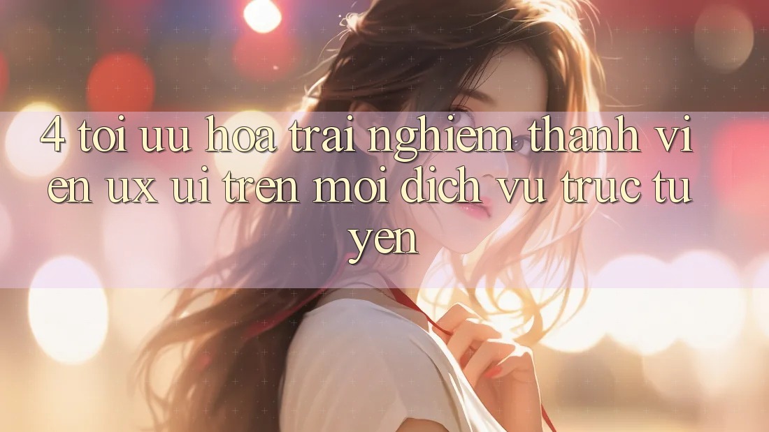 4. Tối Ưu Hóa Trải Nghiệm Thành viên (UX/UI) Trên Mọi Dịch vụ trực tuyến 4. Tối Ưu Hóa Trải Nghiệm Thành viên (UX/UI) Trên Mọi Dịch vụ trực tuyến