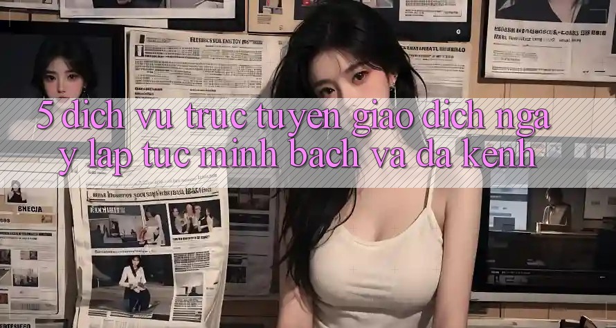5. Dịch vụ trực tuyến Giao Dịch Ngay lập tức, Minh Bạch Và Đa Kênh