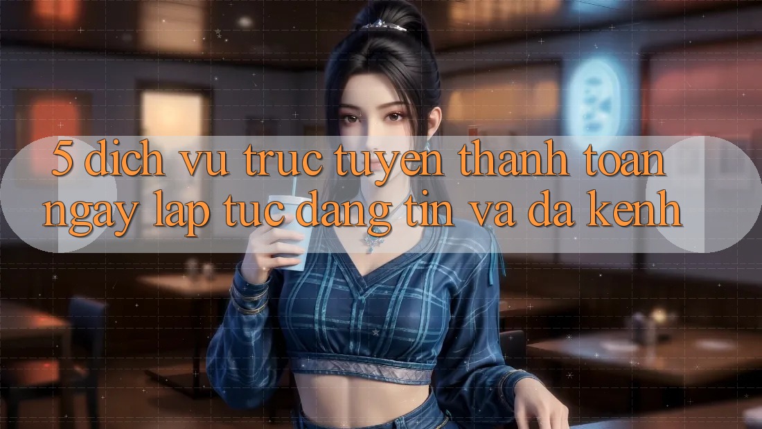 5. Dịch vụ trực tuyến Thanh toán Ngay lập tức, Đáng tin Và Đa Kênh