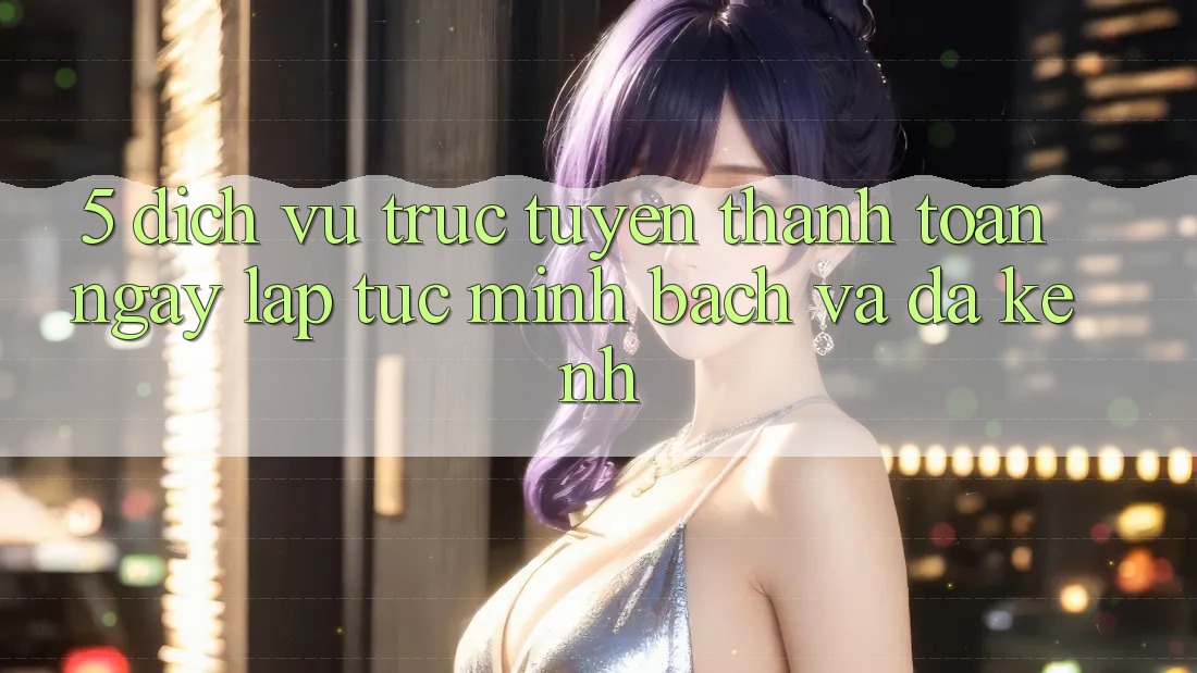5. Dịch vụ trực tuyến Thanh toán Ngay lập tức, Minh Bạch Và Đa Kênh 5. Dịch vụ trực tuyến Thanh toán Ngay lập tức, Minh Bạch Và Đa Kênh