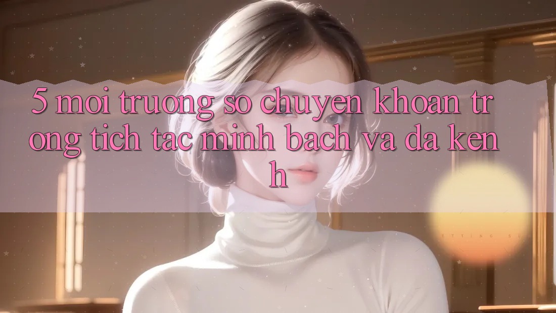 5. Môi trường số Chuyển khoản Trong tích tắc, Minh Bạch Và Đa Kênh