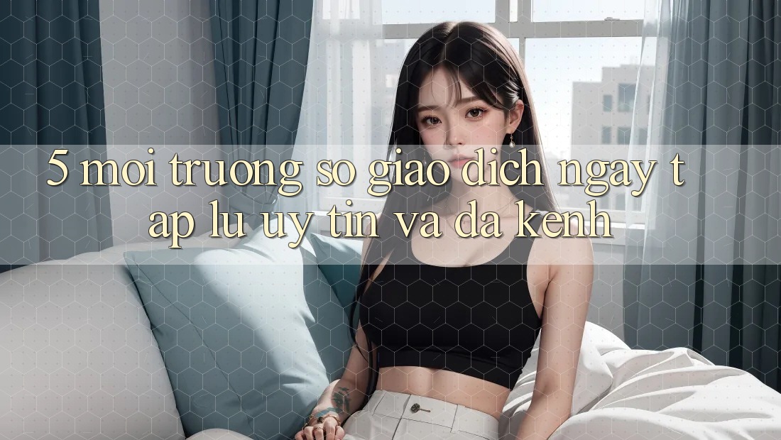 5. Môi trường số Giao Dịch Ngay tắp lự, Uy tín Và Đa Kênh
