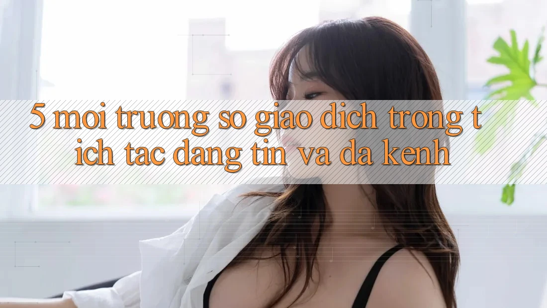 5. Môi trường số Giao Dịch Trong tích tắc, Đáng tin Và Đa Kênh