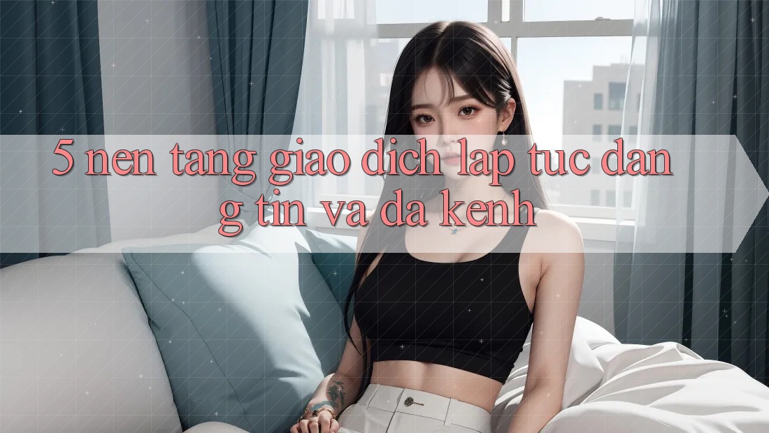 5. Nền tảng Giao Dịch Lập tức, Đáng tin Và Đa Kênh 5. Nền tảng Giao Dịch Lập tức, Đáng tin Và Đa Kênh