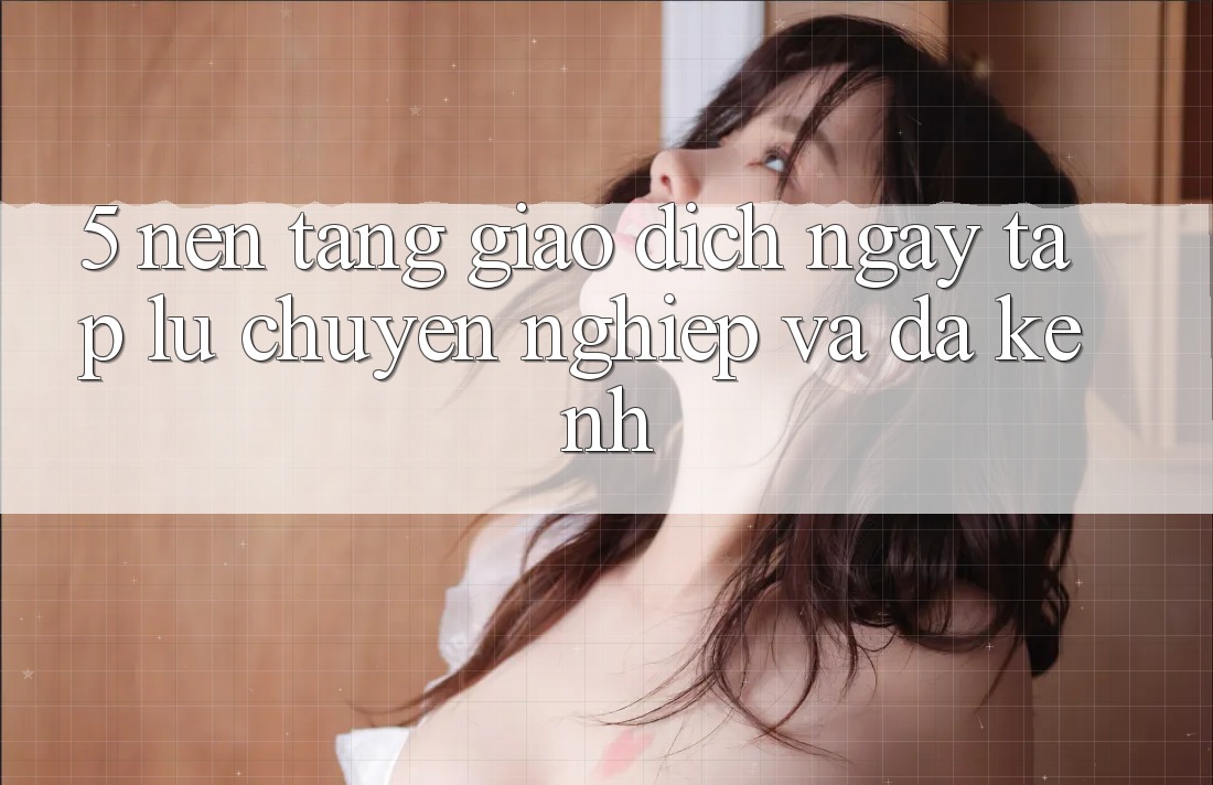 5. Nền tảng Giao Dịch Ngay tắp lự, Chuyên nghiệp Và Đa Kênh