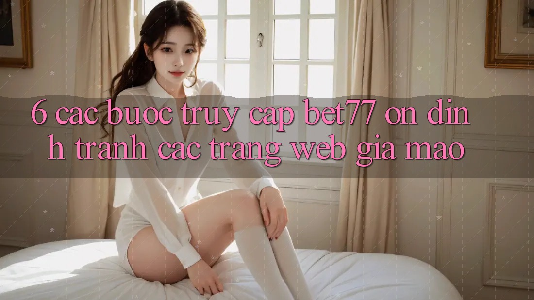 6. Các bước Truy Cập bet77 Ổn định - Tránh Các Trang Web Giả Mạo