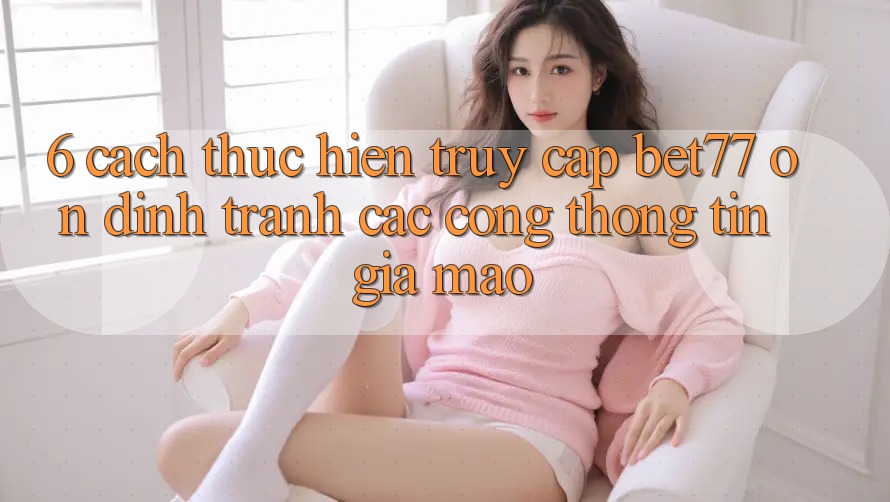 6. Cách thực hiện Truy Cập bet77 Ổn định - Tránh Các Cổng thông tin Giả Mạo