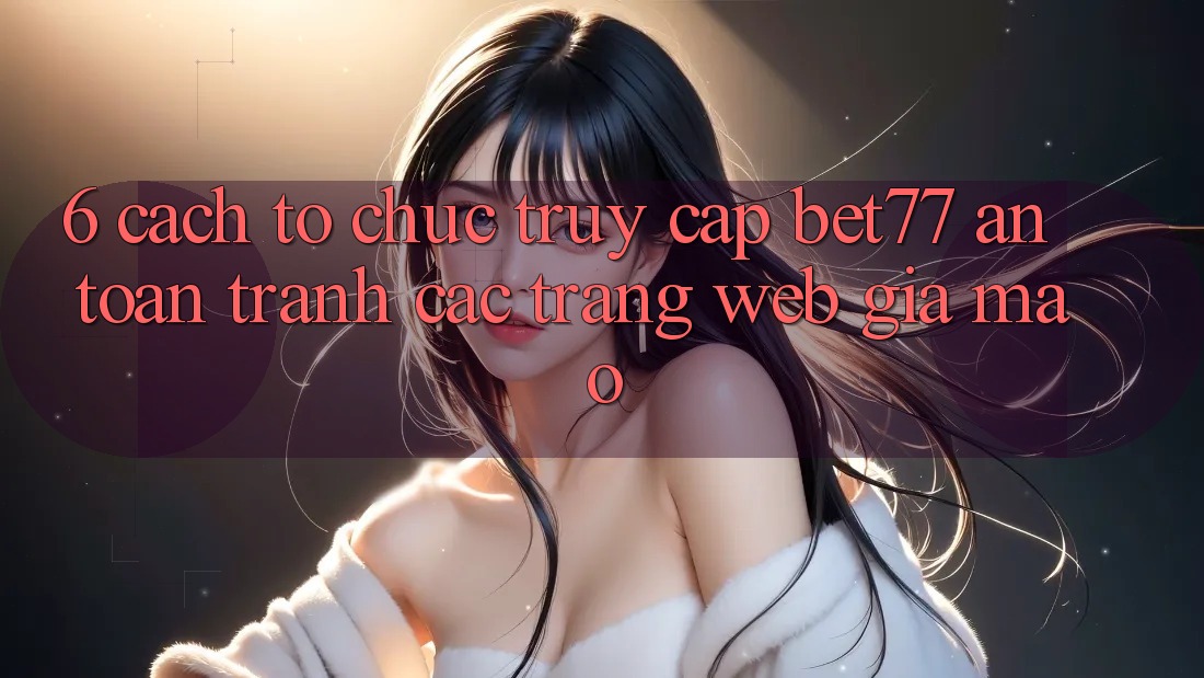 6. Cách tổ chức Truy Cập bet77 An Toàn - Tránh Các Trang Web Giả Mạo 6. Cách tổ chức Truy Cập bet77 An Toàn - Tránh Các Trang Web Giả Mạo