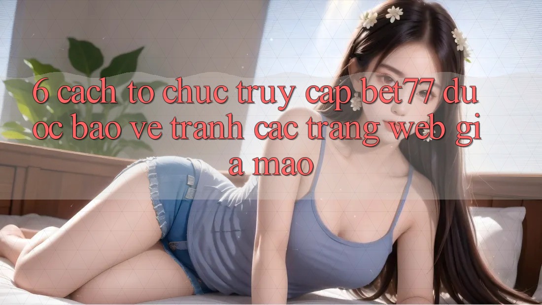 6. Cách tổ chức Truy Cập bet77 Được bảo vệ - Tránh Các Trang Web Giả Mạo