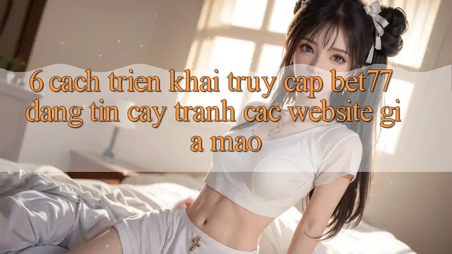 6. Cách triển khai Truy Cập bet77 Đáng tin cậy - Tránh Các Website Giả Mạo