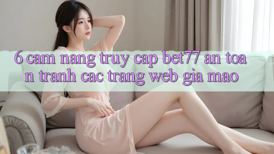 6. Cẩm nang Truy Cập bet77 An Toàn - Tránh Các Trang Web Giả Mạo