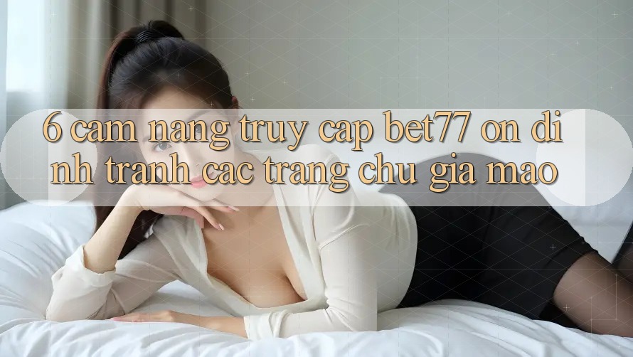6. Cẩm nang Truy Cập bet77 Ổn định - Tránh Các Trang chủ Giả Mạo