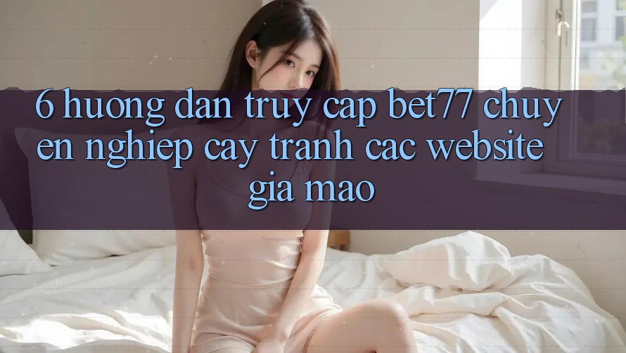 6. Hướng Dẫn Truy Cập bet77 Chuyên nghiệp cậy - Tránh Các Website Giả Mạo