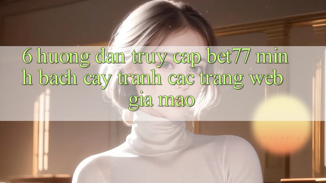 6. Hướng Dẫn Truy Cập bet77 Minh bạch cậy - Tránh Các Trang web Giả Mạo