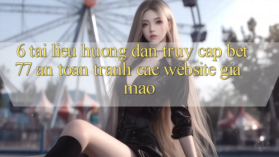 6. Tài liệu hướng dẫn Truy Cập bet77 An Toàn - Tránh Các Website Giả Mạo