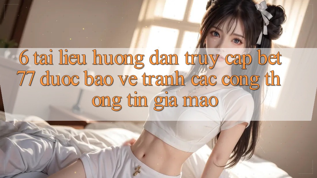 6. Tài liệu hướng dẫn Truy Cập bet77 Được bảo vệ - Tránh Các Cổng thông tin Giả Mạo