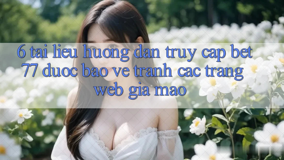 6. Tài liệu hướng dẫn Truy Cập bet77 Được bảo vệ - Tránh Các Trang Web Giả Mạo