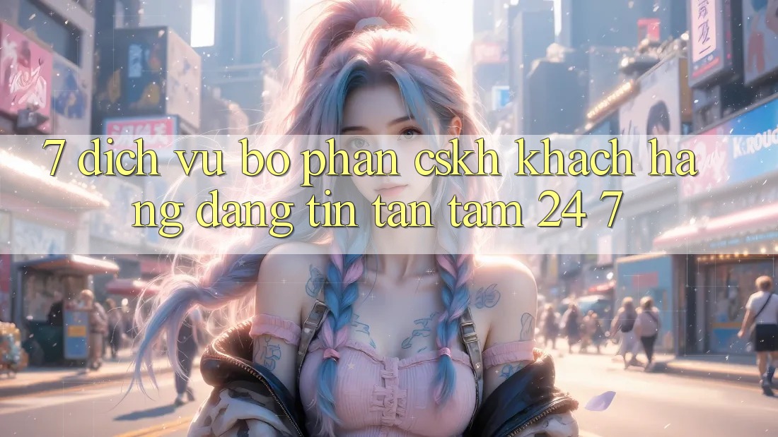 7. Dịch Vụ Bộ phận CSKH Khách Hàng Đáng tin Tận Tâm 24/7