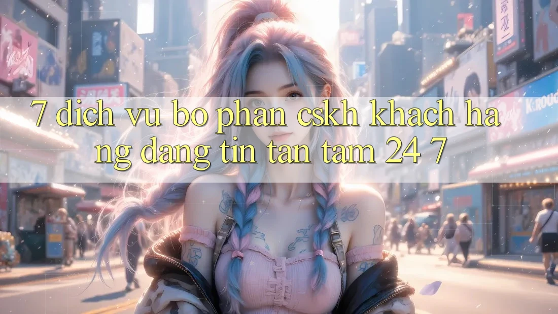 7. Dịch Vụ Bộ phận CSKH Khách Hàng Đáng tin Tận Tâm 24/7