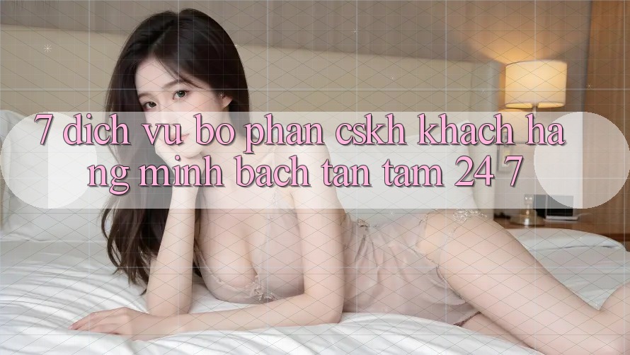 7. Dịch Vụ Bộ phận CSKH Khách Hàng Minh bạch Tận Tâm 24/7 7. Dịch Vụ Bộ phận CSKH Khách Hàng Minh bạch Tận Tâm 24/7
